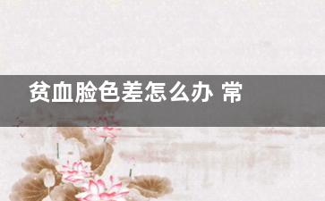 贫血脸色差怎么办 常吃这些“造血神器”(贫血脸色差怎么改善)